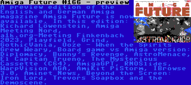Amiga Future #166 - preview | A preview edition of the English and German Amiga magazine Amiga Future is now available. In this edition: Richard Löwenstein, Amiga Meeting Nord, a1k.org-Meeting Finkenbach 2023, Playfield, Grind, GothicVania, Ooze - When the Spirits Grew Weary, Board game vs Amiga version: Diplomacy, Bunny's Revenge, AstroMenace, El Capitan Trueno, The Mysterious Cassette (C64), AmigaGPT, RNOSlides, WarpVision AGA, AmiKit PiStorm, IBrowse 3.0, Aminet News, Beyond the Screen: Iron Lord, Trevors Soapbox and the Demoscene.