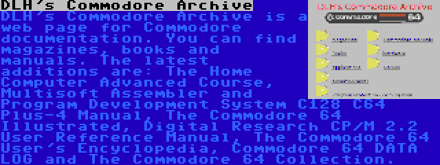 DLH's Commodore Archive | DLH's Commodore Archive is a web page for Commodore documentation. You can find magazines, books and manuals. The latest additions are: The Home Computer Advanced Course, Multisoft Assembler and Program Development System C128 C64 Plus-4 Manual, The Commodore 64 Illustrated, Digital Research CP/M 2.2 User Reference Manual, The Commodore 64 User's Encyclopedia, Commodore 64 DATA LOG and The Commodore 64 Collection.