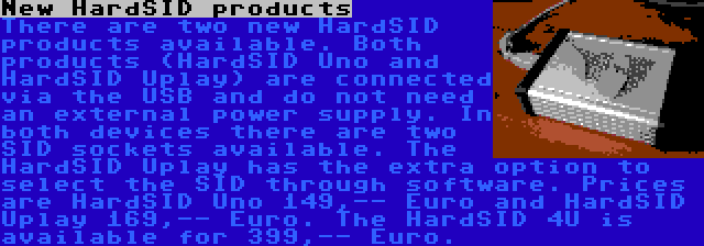 New HardSID products | There are two new HardSID products available. Both products (HardSID Uno and HardSID Uplay) are connected via the USB and do not need an external power supply. In both devices there are two SID sockets available. The HardSID Uplay has the extra option to select the SID through software. Prices are HardSID Uno 149,-- Euro and HardSID Uplay 169,-- Euro. The HardSID 4U is available for 399,-- Euro.