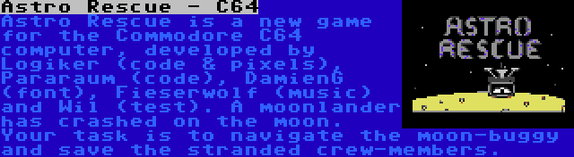 Astro Rescue - C64 | Astro Rescue is a new game for the Commodore C64 computer, developed by Logiker (code & pixels), Pararaum (code), DamienG (font), Fieserwolf (music) and Wil (test). A moonlander has crashed on the moon. Your task is to navigate the moon-buggy and save the stranded crew-members.