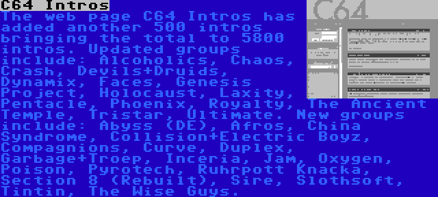 C64 Intros | The web page C64 Intros has added another 500 intros bringing the total to 5800 intros. Updated groups include: Alcoholics, Chaos, Crash, Devils+Druids, Dynamix, Faces, Genesis Project, Holocaust, Laxity, Pentacle, Phoenix, Royalty, The Ancient Temple, Tristar, Ultimate. New groups include: Abyss (DE), Afros, China Syndrome, Collision+Electric Boyz, Compagnions, Curve, Duplex, Garbage+Troep, Inceria, Jam, Oxygen, Poison, Pyrotech, Ruhrpott Knacka, Section 8 (Rebuilt), Sire, Slothsoft, Tintin, The Wise Guys.