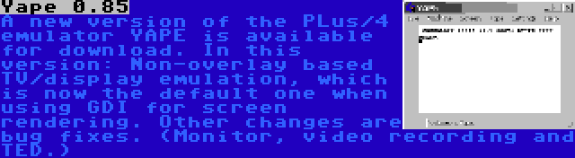 Yape 0.85 | A new version of the PLus/4 emulator YAPE is available for download. In this version: Non-overlay based TV/display emulation, which is now the default one when using GDI for screen rendering. Other changes are bug fixes. (Monitor, video recording and TED.)