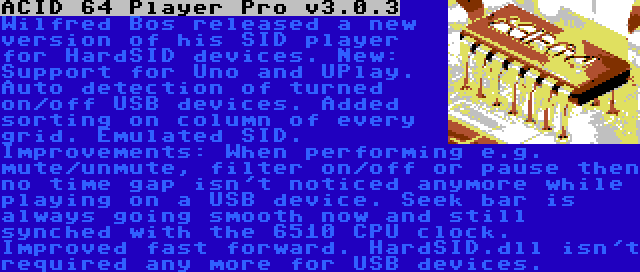 ACID 64 Player Pro v3.0.3 | Wilfred Bos released a new version of his SID player for HardSID devices. New: Support for Uno and UPlay. Auto detection of turned on/off USB devices. Added sorting on column of every grid. Emulated SID. Improvements: When performing e.g. mute/unmute, filter on/off or pause then no time gap isn't noticed anymore while playing on a USB device. Seek bar is always going smooth now and still synched with the 6510 CPU clock. Improved fast forward. HardSID.dll isn't required any more for USB devices.