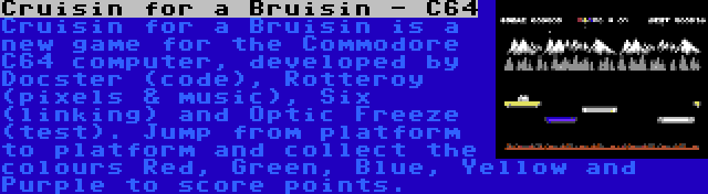Cruisin for a Bruisin - C64 | Cruisin for a Bruisin is a new game for the Commodore C64 computer, developed by Docster (code), Rotteroy (pixels & music), Six (linking) and Optic Freeze (test). Jump from platform to platform and collect the colours Red, Green, Blue, Yellow and Purple to score points.