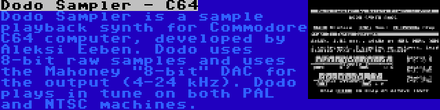 Dodo Sampler - C64 | Dodo Sampler is a sample playback synth for Commodore C64 computer, developed by Aleksi Eeben. Dodo uses 8-bit raw samples and uses the Mahoney 8-bit DAC for the output (4-24 kHz). Dodo plays in tune on both PAL and NTSC machines.