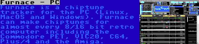 Furnace - PC | Furnace is a chiptune tracker for the PC (Linux, MacOS and Windows). Furnace can make chiptunes for almost every 8/16 bit retro computer including the Commodore PET, VIC20, C64, Plus/4 and the Amiga.