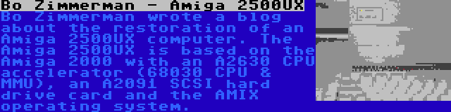Bo Zimmerman - Amiga 2500UX | Bo Zimmerman wrote a blog about the restoration of an Amiga 2500UX computer. The Amiga 2500UX is based on the Amiga 2000 with an A2630 CPU accelerator (68030 CPU & MMU), an A2091 SCSI hard drive card and the AMIX operating system.