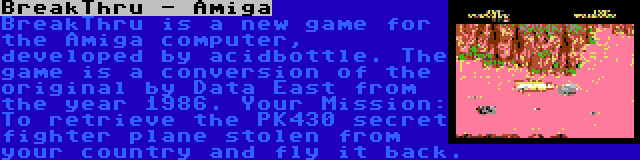 BreakThru - Amiga | BreakThru is a new game for the Amiga computer, developed by acidbottle. The game is a conversion of the original by Data East from the year 1986. Your Mission: To retrieve the PK430 secret fighter plane stolen from your country and fly it back.