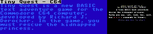 Tiny Quest - C64 | Tiny Quest is a new BASIC text adventure game for the Commodore C64 computer, developed by Richard J. Derocher. In the game, you must rescue the kidnapped princess.