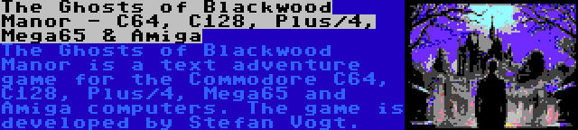 The Ghosts of Blackwood Manor - C64, C128, Plus/4, Mega65 & Amiga | The Ghosts of Blackwood Manor is a text adventure game for the Commodore C64, C128, Plus/4, Mega65 and Amiga computers. The game is developed by Stefan Vogt.