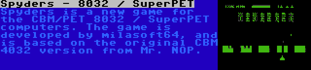 Spyders - 8032 / SuperPET | Spyders is a new game for the CBM/PET 8032 / SuperPET computers. The game is developed by milasoft64, and is based on the original CBM 4032 version from Mr. NOP.