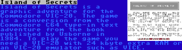 Island of Secrets | Island of Secrets is a graphic adventure for the Commodore VIC-20. The game is a conversion from the Commodore C64 type-in text adventure from the book published by Usborne in 1984. To play the game you need a VIC-20 with 24 kbyte extra RAM or an VIC-20 emulator such as VICE.