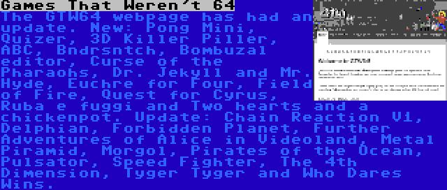 Games That Weren't 64 | The GTW64 webpage has had an update. New: Pong Mini, Quizer, 3D Killer Piller, ABC, Bndrsntch, Bombuzal editor, Curse of the Pharaohs, Dr. Jekyll and Mr. Hyde, Euchre for Four, Field of Fire, Quest for Cyrus, Ruba e fuggi and Two hearts and a chickenpot. Update: Chain Reaction V1, Delphian, Forbidden Planet, Further Adventures of Alice in Videoland, Metal Piramid, Morgol, Pirates of the Ocean, Pulsator, Speed Fighter, The 4th Dimension, Tyger Tyger and Who Dares Wins.
