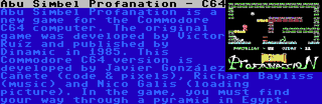 Abu Simbel Profanation - C64 | Abu Simbel Profanation is a new game for the Commodore C64 computer. The original game was developed by Víctor Ruíz and published by Dinamic in 1985. This Commodore C64 version is developed by Javier González Cañete (code & pixels), Richard Bayliss (music) and Nico Galis (loading picture). In the game, you must find your way through a pyramid in Egypt.