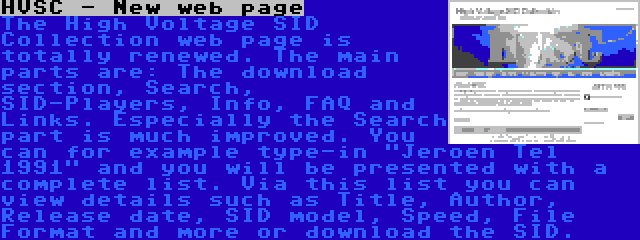 HVSC - New web page | The High Voltage SID Collection web page is totally renewed. The main parts are: The download section, Search, SID-Players, Info, FAQ and Links. Especially the Search part is much improved. You can for example type-in Jeroen Tel 1991 and you will be presented with a complete list. Via this list you can view details such as Title, Author, Release date, SID model, Speed, File Format and more or download the SID.