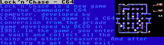 Lock'n'Chase - C64 | Lock'n'Chase is a new game for the Commodore C64 computer, developed by LC-Games. This game is a C64 conversion from the arcade game developed by DECO in 1981. In the game, you enter a vault and collect all the coins and other treasures. And after that try to get to the exit.