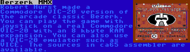 Berzerk MMX | Robert Hurst made a Commodore VIC-20 version of the arcade classic Bezerk. You can play the game with joystick on a real Commodore VIC-20 with an 8 kbyte RAM expansion. You can also use a VIC-20 emulator such as VICE. The sources in ca65 assembler are available.