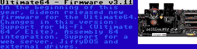 Ultimate64 - Firmware v3.11 | In the beginning of this year, Gideon released new firmware for the Ultimate64. Changes in this version: Support for Wi-Fi (Ultimate 64 / Elite), Assembly 64 integration. Support for a web server, JiffyDOS and external drives.
