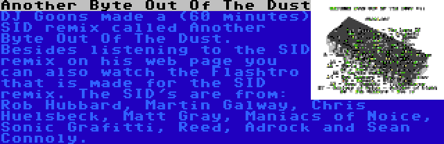 Another Byte Out Of The Dust | DJ Goons made a (60 minutes) SID remix called Another Byte Out Of The Dust. Besides listening to the SID remix on his web page you can also watch the Flashtro that is made for the SID remix. The SID's are from: Rob Hubbard, Martin Galway, Chris Huelsbeck, Matt Gray, Maniacs of Noice, Sonic Grafitti, Reed, Adrock and Sean Connoly.