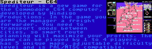 Spediteur - C64 | Spediteur is a new game for the Commodore C64 computer, developed by Windigo Productions. In the game you are the manager a freight forwarder. You need to transport goods between cities, so smart route planning will maximize your profits. The game can be played by 1 to 4 players, has 5 unique maps, adjustable difficulty level and is PAL/NTSC compatible.