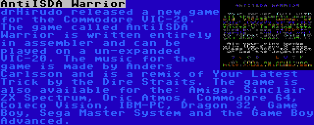 AntiISDA Warrior | drHirudo released a new game for the Commodore VIC-20. The game called AntiISDA Warrior is written entirely in assembler and can be played on a un-expanded VIC-20. The music for the game is made by Anders Carlsson and is a remix of Your Latest Trick by the Dire Straits. The game is also available for the: Amiga, Sinclair ZX Spectrum, Oric Atmos, Commodore 64, Coleco Vision, IBM-PC, Dragon 32, Game Boy, Sega Master System and the Game Boy Advanced.