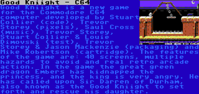 Good Kniight - C64 | Good Kniight is a new game for the Commodore C64 computer developed by Stuart Collier (code), Trevor Storey (pixels), Saul Cross (music), Trevor Storey, Stuart Collier & Louie Dimovski (test), Trevor Storey & Jason Mackenzie (packaging) and Mike Robertson (cartridge). The features of the game are: 40 screens, multiple hazards to avoid and real retro arcade action. In the game the great green dragon Embers has kidnapped the princess, and the king is very angry. He has called upon Sir Darren of Durham, also known as the Good Kniight to set forth and rescue his daughter.