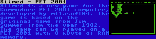 Slimed - PET 2001 | Slimed is a new game for the Commodore PET 2001 computer, developed by milasoft64. The game is based on the original game from Jim Summer from the year 1982. The game can be played on a PET 2001 with 8 kByte of RAM memory.