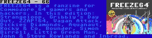 FREEZE64 - 66 | FREEZE64 is a fanzine for Commodore 64 gamers and hackers. In this edition: Strangeloop, Gribbly's Day Out, ZZAP!64, Vagan Attack, Dickies Diamonds, Aquanaut, Rocky & Co, Bounder, Simon Birrell, Little Green Man, John & Steve Rowlands and Inbread.