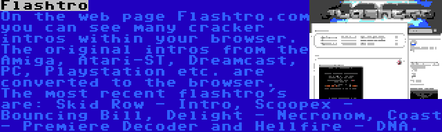 Flashtro | On the web page Flashtro.com you can see many cracker intros within your browser. The original intros from the Amiga, Atari-ST, Dreamcast, PC, Playstation etc. are converted to the browser. The most recent flashtro's are: Skid Row - Intro, Scoopex - Bouncing Bill, Delight - Necronom, Coast - Premiere Decoder and Hellfire - DNA.