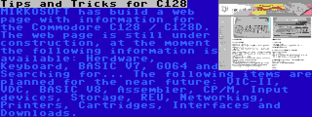 Tips and Tricks for C128 | MIRKOSOFT has build a web page with information for the Commodore C128 / C128D. The web page is still under construction, at the moment the following information is available: Herdware, Keyboard, BASIC V7, GO64 and Searching for... The following items are planned for the near future: VIC-II, VDC, BASIC V8, Assembler, CP/M, Input devices, Storage, REU, Networking, Printers, Cartridges, Interfaces and Downloads.