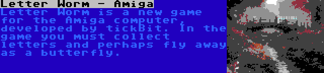 Letter Worm - Amiga | Letter Worm is a new game for the Amiga computer, developed by tickBit. In the game you must collect letters and perhaps fly away as a butterfly.