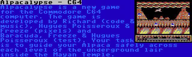 Alpacalypse - C64 | Alpacalypse is a new game for the Commodore C64 computer. The game is developed by Richard (code & music), Hugues Poisseroux & Freeze (pixels) and Baracuda, Freeze & Hugues Poisseroux (test). Your task is to guide your Alpaca safely across each level of the underground lair inside the Mayan Temple.