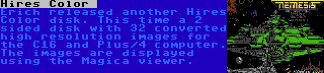 Hires Color  | Erich released another Hires Color disk. This time a 2 sided disk with 32 converted high resolution images for the C16 and Plus/4 computer. The images are displayed using the Magica viewer.