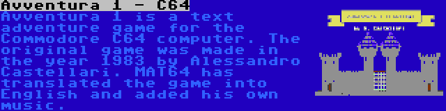 Avventura 1 - C64 | Avventura 1 is a text adventure game for the Commodore C64 computer. The original game was made in the year 1983 by Alessandro Castellari. MAT64 has translated the game into English and added his own music.