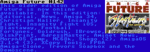 Amiga Future #142 | This older edition of Amiga Future is now online available. In this edition: Editorial, News, Amiga 34, Christian Haller, Insanity Fight, Insanity Fight iOS, Blastaway, Football Fortunes, Goldrush, IBrowse, DiskPrint, AdressMaster, Aminet News, MorphOS Camp, MC68k, Shogo (2), AmigaOS 3.1.4 (3), XCopy Tools, FPGA Amiga-Clone, Trevors Soapbox and the Demoscene.