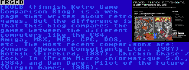 FRGCB | FRGCB (Finnish Retro Game Comparison Blog) is a web page that writes about retro games. But the difference is that this blog compares the games between the different computers like the C64, Amiga, MSX, NES, CPC, DOS, etc. The most recent comparisons are: Zynaps (Hewson Consultants Ltd., 1987), Gothik (Firebird, 1987), Chickin Chase / Cock' In (Prism Micro-informatique S.A., 1984) and Dan Dare: Pilot of the Future (Virgin Games, 1986).