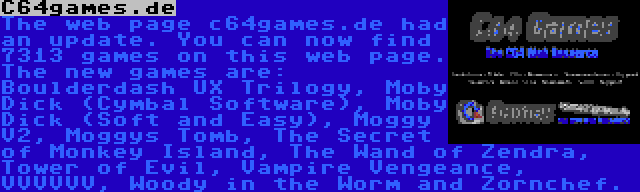 C64games.de | The web page c64games.de had an update. You can now find 7313 games on this web page. The new games are: Boulderdash UX Trilogy, Moby Dick (Cymbal Software), Moby Dick (Soft and Easy), Moggy V2, Moggys Tomb, The Secret of Monkey Island, The Wand of Zendra, Tower of Evil, Vampire Vengeance, VVVVVV, Woody in the Worm and Zornchef.