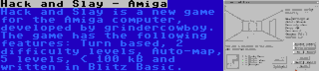 Hack and Slay - Amiga | Hack and Slay is a new game for the Amiga computer, developed by grindercowboy. The game has the following features: Turn based, 2 difficulty levels, Auto-map, 5 levels, < 100 kB and written in Blitz Basic.