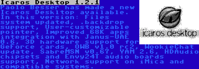 Icaros Desktop 1.2.1 | Paolo Besser has made a new Icaros Deskltop available. In this version: Files system updated, .backdrop support, User-customizable pointer, Improved 68K apps integration with Janus-UAE 0.6, 3D hardware support for GeForce cards, OWB v1.0 rc2, WookieChat update, SabreMSN v0.67, YAM 2.6, HDAudio chipsets and Envy24T audio boards support, Network support on iMica and compatible systems. 