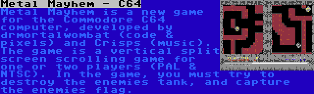 Metal Mayhem - C64 | Metal Mayhem is a new game for the Commodore C64 computer, developed by drmortalwombat (code & pixels) and Crisps (music). The game is a vertical split screen scrolling game for one or two players (PAL & NTSC). In the game, you must try to destroy the enemies tank, and capture the enemies flag.