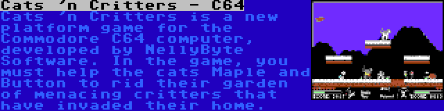 Cats 'n Critters - C64 | Cats 'n Critters is a new platform game for the Commodore C64 computer, developed by NellyByte Software. In the game, you must help the cats Maple and Button to rid their garden of menacing critters that have invaded their home.