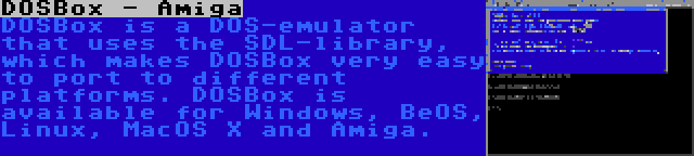 DOSBox - Amiga | DOSBox is a DOS-emulator that uses the SDL-library, which makes DOSBox very easy to port to different platforms. DOSBox is available for Windows, BeOS, Linux, MacOS X and Amiga.