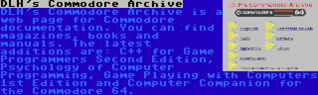 DLH's Commodore Archive | DLH's Commodore Archive is a web page for Commodore documentation. You can find magazines, books and manuals. The latest additions are: C++ for Game Programmers Second Edition, Psychology of Computer Programming, Game Playing with Computers 1st Edition and Computer Companion for the Commodore 64.