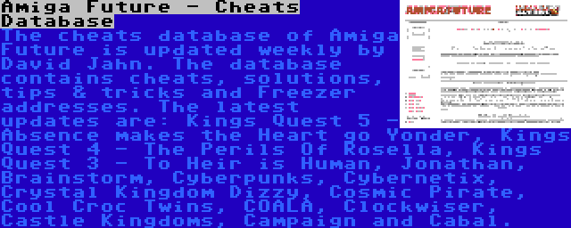 Amiga Future - Cheats Database | The cheats database of Amiga Future is updated weekly by David Jahn. The database contains cheats, solutions, tips & tricks and Freezer addresses. The latest updates are: Kings Quest 5 - Absence makes the Heart go Yonder, Kings Quest 4 - The Perils Of Rosella, Kings Quest 3 - To Heir is Human, Jonathan, Brainstorm, Cyberpunks, Cybernetix, Crystal Kingdom Dizzy, Cosmic Pirate, Cool Croc Twins, COALA, Clockwiser, Castle Kingdoms, Campaign and Cabal.
