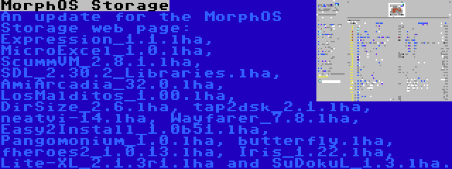 MorphOS Storage | An update for the MorphOS Storage web page: Expression_1.1.lha, MicroExcel_1.0.lha, ScummVM_2.8.1.lha, SDL_2.30.2_Libraries.lha, AmiArcadia_32.0.lha, LosMalditos_1.00.lha, DirSize_2.6.lha, tap2dsk_2.1.lha, neatvi-14.lha, Wayfarer_7.8.lha, Easy2Install_1.0b51.lha, Pangomonium_1.0.lha, butterfly.lha, fheroes2_1.0.13.lha, Iris_1.22.lha, Lite-XL_2.1.3r1.lha and SuDokuL_1.3.lha.