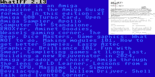 WhatIFF 2.13 | WhatIFF? is an Amiga magazine in the Amiga Guide format. In this edition: xT Amiga 600 Turbo Card, Open Amiga Sampler, Apollo Computer V4+ Standalone, RNOXfer, Aminet Goodies, Weasels gaming corner, The Deep, Dice Masters, Game gaphics: What NOT to do, Making modules 101, How to get better Samples, Easzy Aztec Graphics, Brilliance 101, Fun with Smear, Completing games at lLong last, Building a new Rejuvenator in 2024, Amiga paradox of choice, Amiga through the lens of LD Learner, Lessons from a 7Mhz CPU, Massimo Loi, Simone Bevilacqua, 8080, Willem Drijver, Shell Talk and Ivents Corner.
