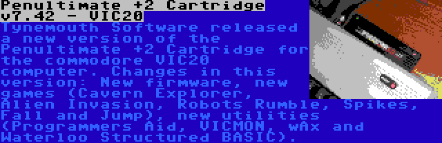 Penultimate +2 Cartridge v7.42 - VIC20 | Tynemouth Software released a new version of the Penultimate +2 Cartridge for the commodore VIC20 computer. Changes in this version: New firmware, new games (Cavern Explorer, Alien Invasion, Robots Rumble, Spikes, Fall and Jump), new utilities (Programmers Aid, VICMON, wAx and Waterloo Structured BASIC).