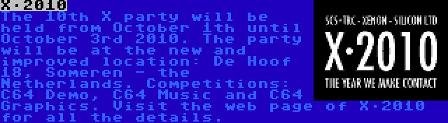 X·2010 | The 10th X party will be held from October 1th until October 3rd 2010. The party will be at the new and improved location: De Hoof 18, Someren - the Netherlands. Competitions: C64 Demo, C64 Music and C64 Graphics. Visit the web page of X·2010 for all the details.