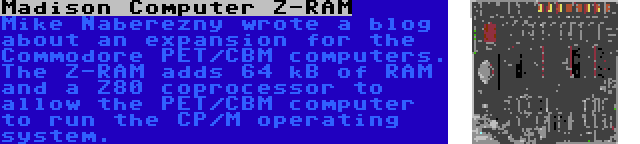 Madison Computer Z-RAM | Mike Naberezny wrote a blog about an expansion for the Commodore PET/CBM computers. The Z-RAM adds 64 kB of RAM and a Z80 coprocessor to allow the PET/CBM computer to run the CP/M operating system.