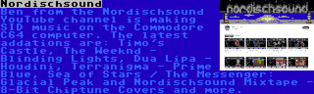 Nordischsound | Ben from the Nordischsound YouTube channel is making SID music on the Commodore C64 computer. The latest addations are: Timo's Castle, The Weeknd - Blinding Lights, Dua Lipa - Houdini, Terranigma - Prime Blue, Sea of Stars / The Messenger: Glacial Peak and Nordischsound Mixtape - 8-Bit Chiptune Covers and more.